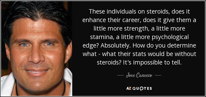 These individuals on steroids, does it enhance their career, does it give them a little more strength, a little more stamina, a little more psychological edge? Absolutely. How do you determine what - what their stats would be without steroids? It's impossible to tell. - Jose Canseco