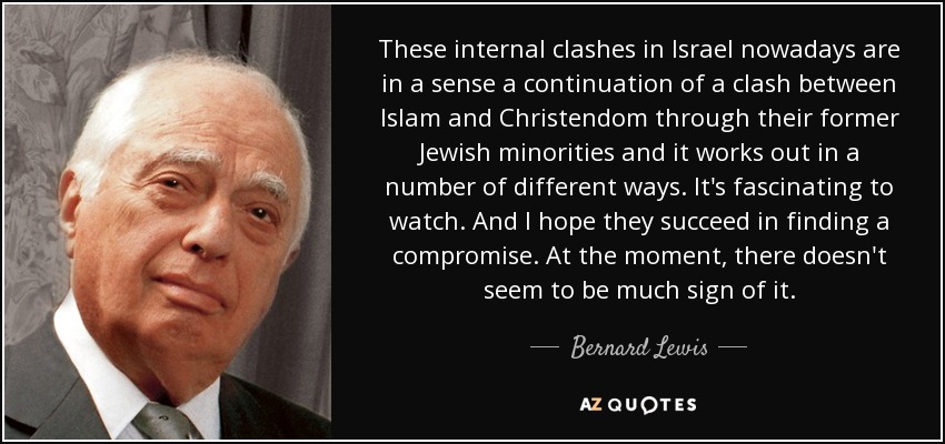 These internal clashes in Israel nowadays are in a sense a continuation of a clash between Islam and Christendom through their former Jewish minorities and it works out in a number of different ways. It's fascinating to watch. And I hope they succeed in finding a compromise. At the moment, there doesn't seem to be much sign of it. - Bernard Lewis