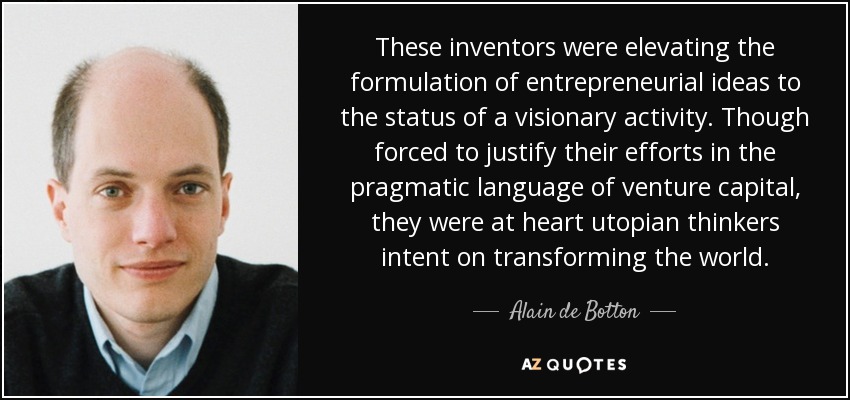 These inventors were elevating the formulation of entrepreneurial ideas to the status of a visionary activity. Though forced to justify their efforts in the pragmatic language of venture capital, they were at heart utopian thinkers intent on transforming the world. - Alain de Botton