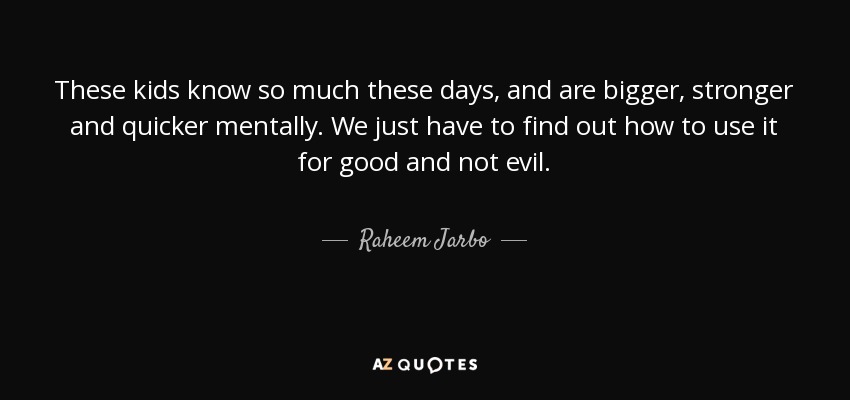 These kids know so much these days, and are bigger, stronger and quicker mentally. We just have to find out how to use it for good and not evil. - Raheem Jarbo