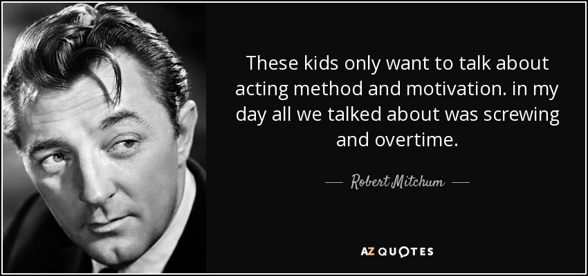 These kids only want to talk about acting method and motivation. in my day all we talked about was screwing and overtime. - Robert Mitchum