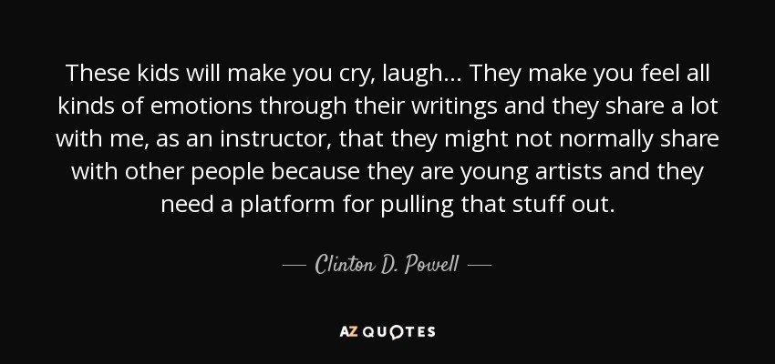 These kids will make you cry, laugh... They make you feel all kinds of emotions through their writings and they share a lot with me, as an instructor, that they might not normally share with other people because they are young artists and they need a platform for pulling that stuff out. - Clinton D. Powell