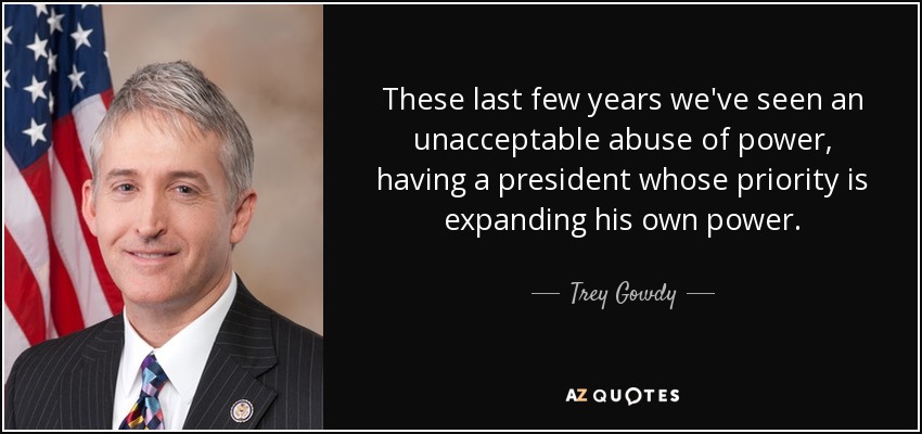 These last few years we've seen an unacceptable abuse of power, having a president whose priority is expanding his own power. - Trey Gowdy