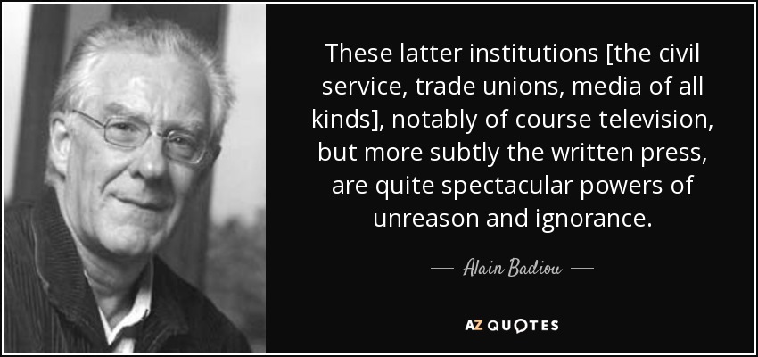 These latter institutions [the civil service, trade unions, media of all kinds], notably of course television, but more subtly the written press, are quite spectacular powers of unreason and ignorance. - Alain Badiou