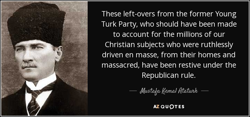 These left-overs from the former Young Turk Party, who should have been made to account for the millions of our Christian subjects who were ruthlessly driven en masse, from their homes and massacred, have been restive under the Republican rule. - Mustafa Kemal Ataturk