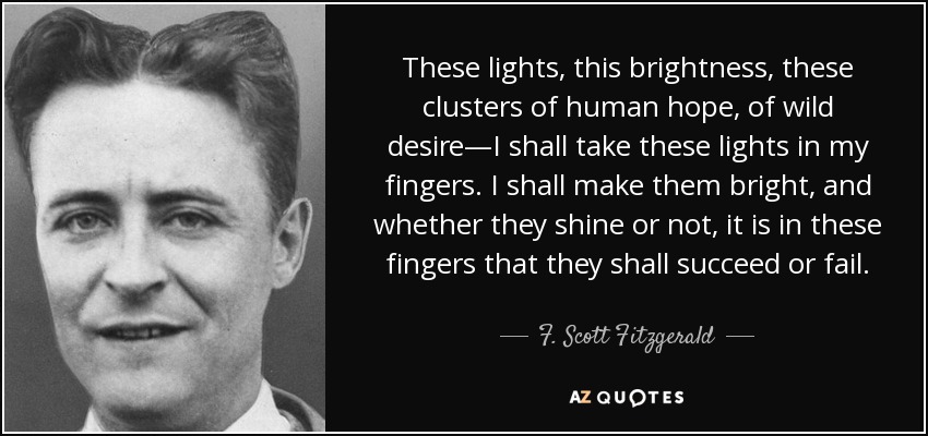 These lights, this brightness, these clusters of human hope, of wild desire—I shall take these lights in my fingers. I shall make them bright, and whether they shine or not, it is in these fingers that they shall succeed or fail. - F. Scott Fitzgerald