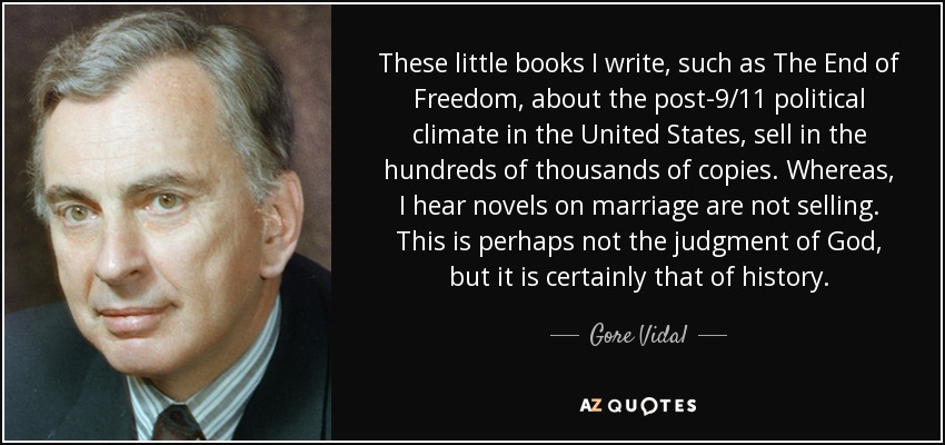 These little books I write, such as The End of Freedom, about the post-9/11 political climate in the United States, sell in the hundreds of thousands of copies. Whereas, I hear novels on marriage are not selling. This is perhaps not the judgment of God, but it is certainly that of history. - Gore Vidal