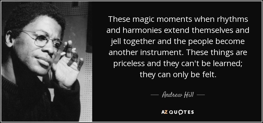 These magic moments when rhythms and harmonies extend themselves and jell together and the people become another instrument. These things are priceless and they can't be learned; they can only be felt. - Andrew Hill