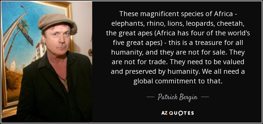 These magnificent species of Africa - elephants, rhino, lions, leopards, cheetah, the great apes (Africa has four of the world's five great apes) - this is a treasure for all humanity, and they are not for sale. They are not for trade. They need to be valued and preserved by humanity. We all need a global commitment to that. - Patrick Bergin