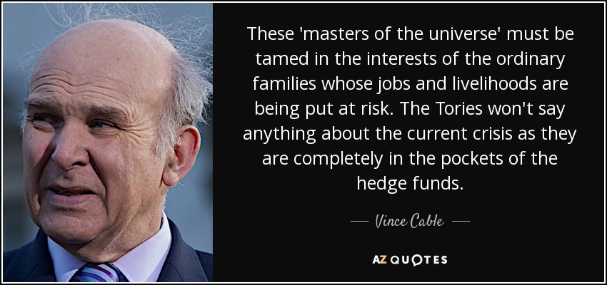 These 'masters of the universe' must be tamed in the interests of the ordinary families whose jobs and livelihoods are being put at risk. The Tories won't say anything about the current crisis as they are completely in the pockets of the hedge funds. - Vince Cable