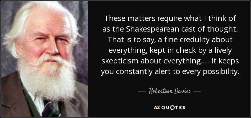 These matters require what I think of as the Shakespearean cast of thought. That is to say, a fine credulity about everything, kept in check by a lively skepticism about everything.... It keeps you constantly alert to every possibility. - Robertson Davies