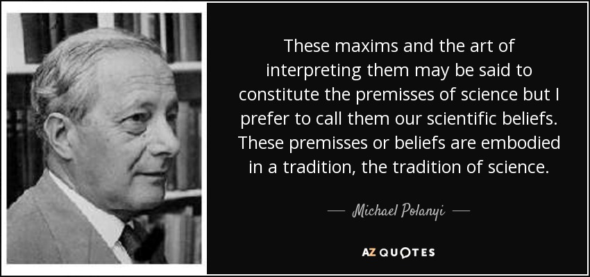 These maxims and the art of interpreting them may be said to constitute the premisses of science but I prefer to call them our scientific beliefs. These premisses or beliefs are embodied in a tradition, the tradition of science. - Michael Polanyi