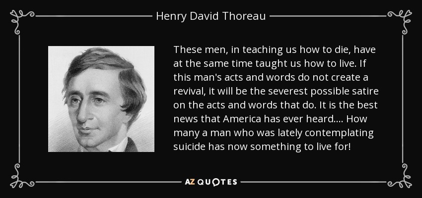 These men, in teaching us how to die, have at the same time taught us how to live. If this man's acts and words do not create a revival, it will be the severest possible satire on the acts and words that do. It is the best news that America has ever heard.... How many a man who was lately contemplating suicide has now something to live for! - Henry David Thoreau