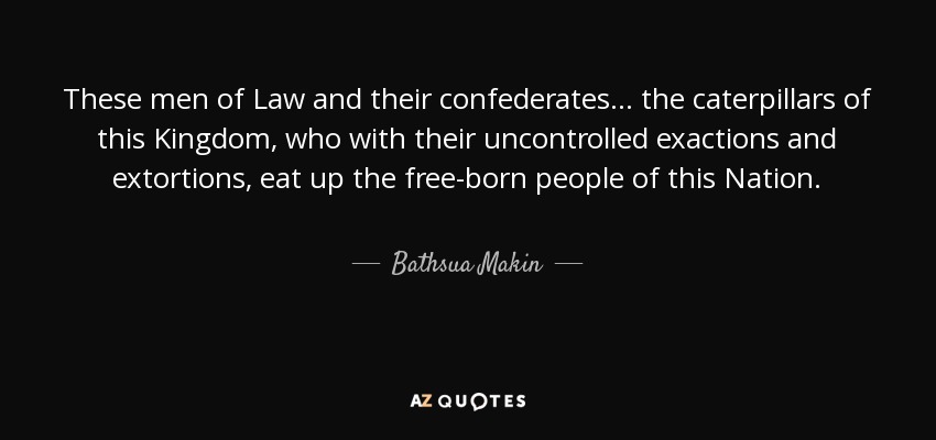 These men of Law and their confederates ... the caterpillars of this Kingdom, who with their uncontrolled exactions and extortions, eat up the free-born people of this Nation. - Bathsua Makin