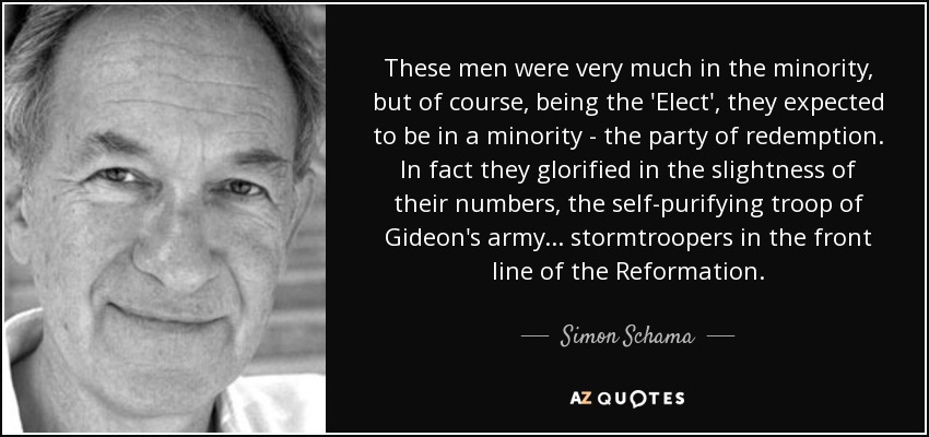 These men were very much in the minority, but of course, being the 'Elect', they expected to be in a minority - the party of redemption. In fact they glorified in the slightness of their numbers, the self-purifying troop of Gideon's army... stormtroopers in the front line of the Reformation. - Simon Schama