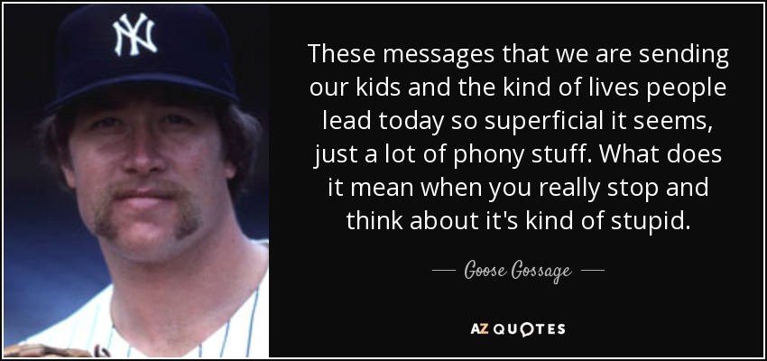 These messages that we are sending our kids and the kind of lives people lead today so superficial it seems, just a lot of phony stuff. What does it mean when you really stop and think about it's kind of stupid. - Goose Gossage