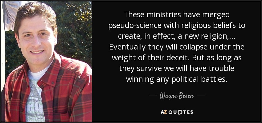 These ministries have merged pseudo-science with religious beliefs to create, in effect, a new religion, ... Eventually they will collapse under the weight of their deceit. But as long as they survive we will have trouble winning any political battles. - Wayne Besen