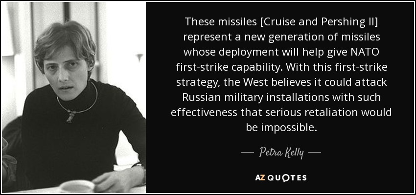 These missiles [Cruise and Pershing II] represent a new generation of missiles whose deployment will help give NATO first-strike capability. With this first-strike strategy, the West believes it could attack Russian military installations with such effectiveness that serious retaliation would be impossible. - Petra Kelly