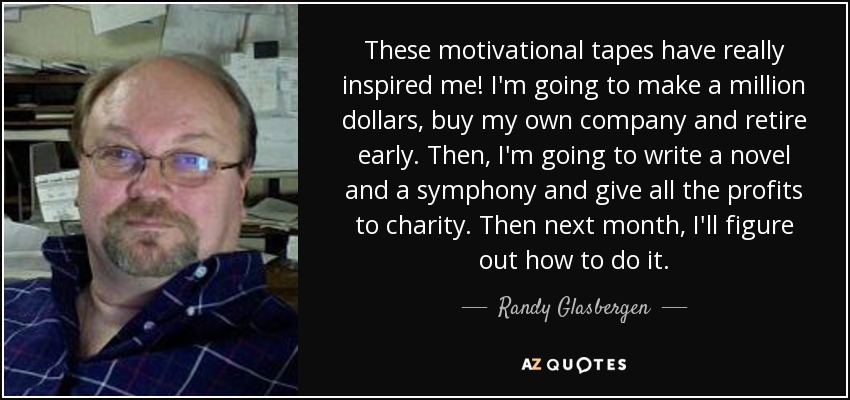 These motivational tapes have really inspired me! I'm going to make a million dollars, buy my own company and retire early. Then, I'm going to write a novel and a symphony and give all the profits to charity. Then next month, I'll figure out how to do it. - Randy Glasbergen