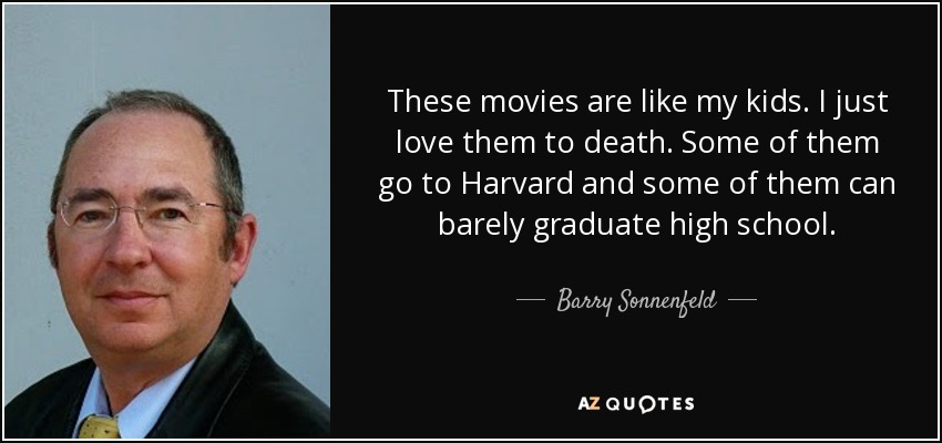 These movies are like my kids. I just love them to death. Some of them go to Harvard and some of them can barely graduate high school. - Barry Sonnenfeld