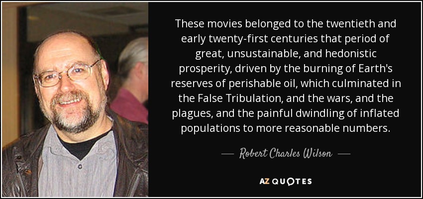 These movies belonged to the twentieth and early twenty-first centuries that period of great, unsustainable, and hedonistic prosperity, driven by the burning of Earth's reserves of perishable oil, which culminated in the False Tribulation, and the wars, and the plagues, and the painful dwindling of inflated populations to more reasonable numbers. - Robert Charles Wilson