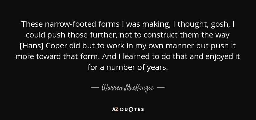These narrow-footed forms I was making, I thought, gosh, I could push those further, not to construct them the way [Hans] Coper did but to work in my own manner but push it more toward that form. And I learned to do that and enjoyed it for a number of years. - Warren MacKenzie
