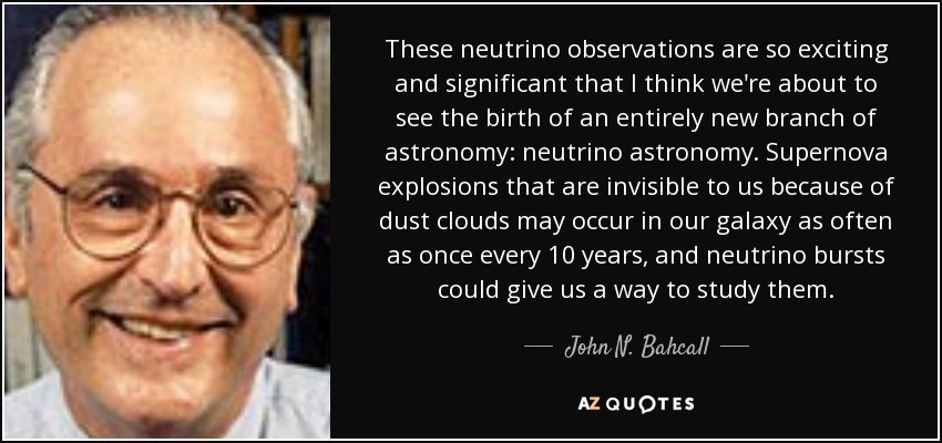 These neutrino observations are so exciting and significant that I think we're about to see the birth of an entirely new branch of astronomy: neutrino astronomy. Supernova explosions that are invisible to us because of dust clouds may occur in our galaxy as often as once every 10 years, and neutrino bursts could give us a way to study them. - John N. Bahcall