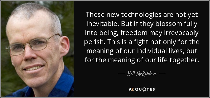 These new technologies are not yet inevitable. But if they blossom fully into being, freedom may irrevocably perish. This is a fight not only for the meaning of our individual lives, but for the meaning of our life together. - Bill McKibben