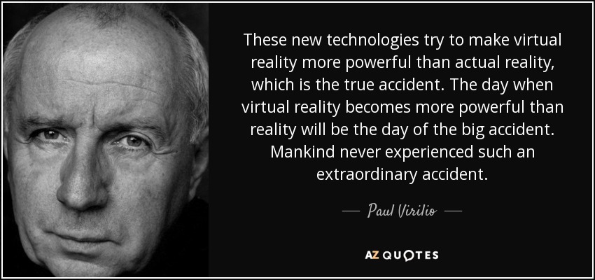 These new technologies try to make virtual reality more powerful than actual reality, which is the true accident. The day when virtual reality becomes more powerful than reality will be the day of the big accident. Mankind never experienced such an extraordinary accident. - Paul Virilio