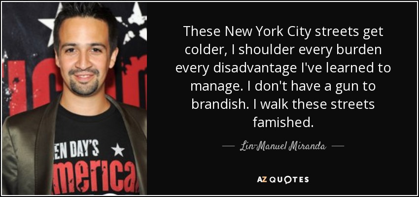 These New York City streets get colder, I shoulder every burden every disadvantage I've learned to manage. I don't have a gun to brandish. I walk these streets famished. - Lin-Manuel Miranda