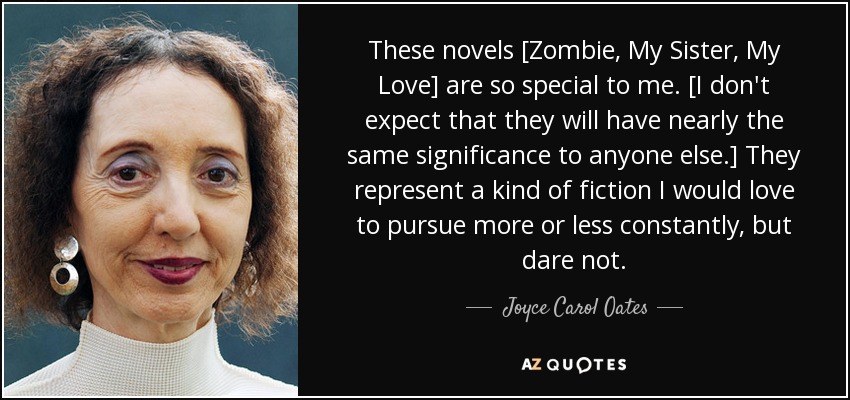 These novels [Zombie, My Sister, My Love] are so special to me. [I don't expect that they will have nearly the same significance to anyone else.] They represent a kind of fiction I would love to pursue more or less constantly, but dare not. - Joyce Carol Oates