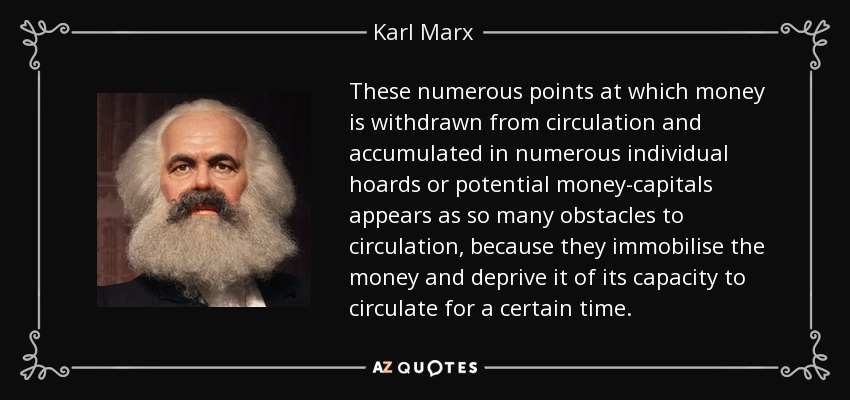These numerous points at which money is withdrawn from circulation and accumulated in numerous individual hoards or potential money-capitals appears as so many obstacles to circulation, because they immobilise the money and deprive it of its capacity to circulate for a certain time. - Karl Marx