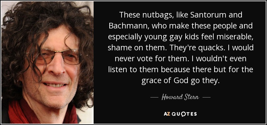 These nutbags, like Santorum and Bachmann, who make these people and especially young gay kids feel miserable, shame on them. They're quacks. I would never vote for them. I wouldn't even listen to them because there but for the grace of God go they. - Howard Stern