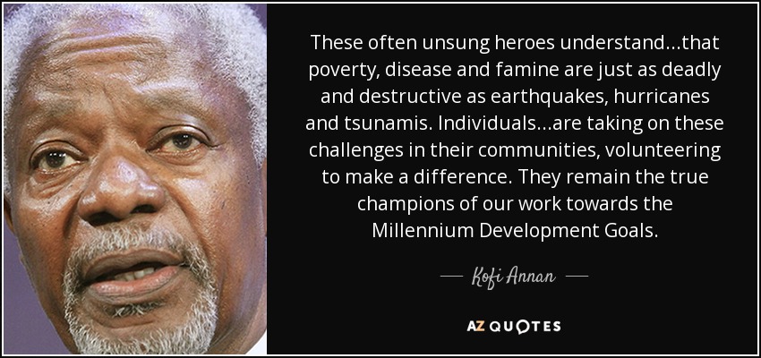 These often unsung heroes understand...that poverty, disease and famine are just as deadly and destructive as earthquakes, hurricanes and tsunamis. Individuals ...are taking on these challenges in their communities, volunteering to make a difference. They remain the true champions of our work towards the Millennium Development Goals. - Kofi Annan