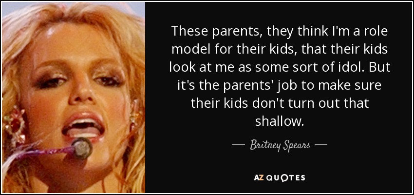 These parents, they think I'm a role model for their kids, that their kids look at me as some sort of idol. But it's the parents' job to make sure their kids don't turn out that shallow. - Britney Spears