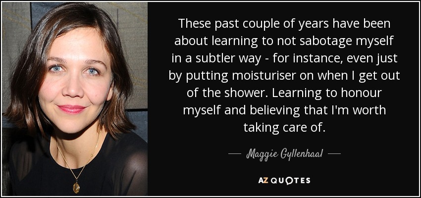 These past couple of years have been about learning to not sabotage myself in a subtler way - for instance, even just by putting moisturiser on when I get out of the shower. Learning to honour myself and believing that I'm worth taking care of. - Maggie Gyllenhaal