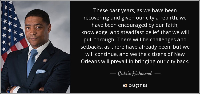 These past years, as we have been recovering and given our city a rebirth, we have been encouraged by our faith, knowledge, and steadfast belief that we will pull through. There will be challenges and setbacks, as there have already been, but we will continue, and we the citizens of New Orleans will prevail in bringing our city back. - Cedric Richmond
