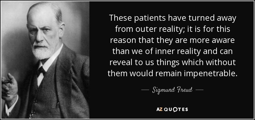 These patients have turned away from outer reality; it is for this reason that they are more aware than we of inner reality and can reveal to us things which without them would remain impenetrable. - Sigmund Freud