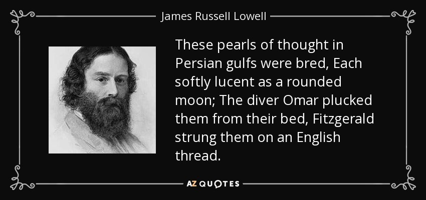 These pearls of thought in Persian gulfs were bred, Each softly lucent as a rounded moon; The diver Omar plucked them from their bed, Fitzgerald strung them on an English thread. - James Russell Lowell