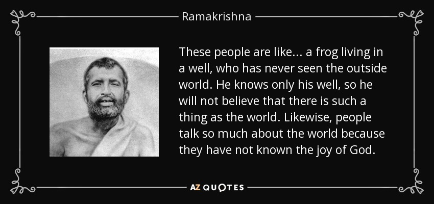 These people are like ... a frog living in a well, who has never seen the outside world. He knows only his well, so he will not believe that there is such a thing as the world. Likewise, people talk so much about the world because they have not known the joy of God. - Ramakrishna