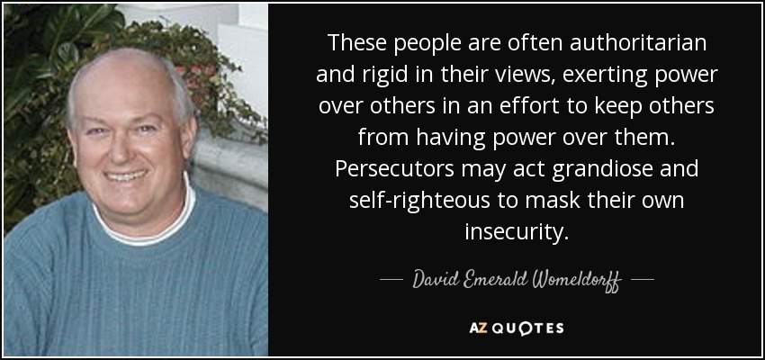 These people are often authoritarian and rigid in their views, exerting power over others in an effort to keep others from having power over them. Persecutors may act grandiose and self-righteous to mask their own insecurity. - David Emerald Womeldorff