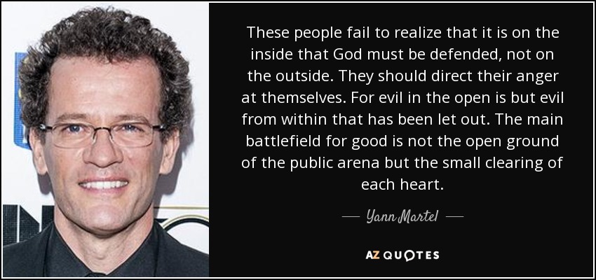 These people fail to realize that it is on the inside that God must be defended, not on the outside. They should direct their anger at themselves. For evil in the open is but evil from within that has been let out. The main battlefield for good is not the open ground of the public arena but the small clearing of each heart. - Yann Martel