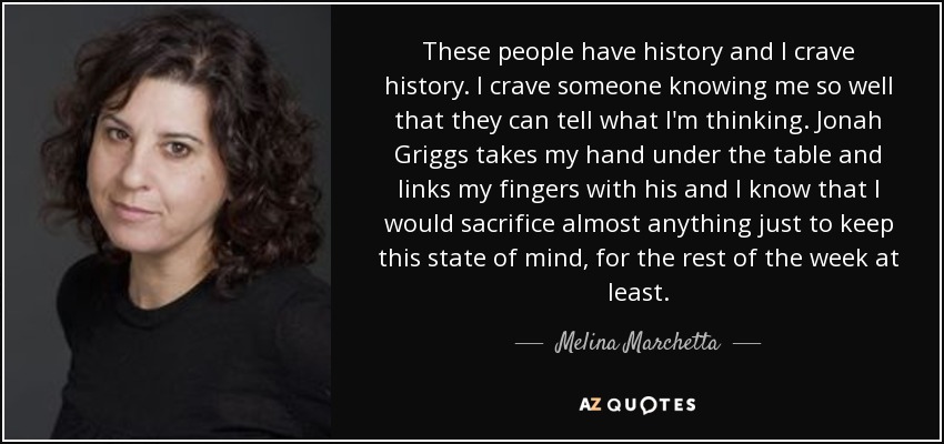 These people have history and I crave history. I crave someone knowing me so well that they can tell what I'm thinking. Jonah Griggs takes my hand under the table and links my fingers with his and I know that I would sacrifice almost anything just to keep this state of mind, for the rest of the week at least. - Melina Marchetta