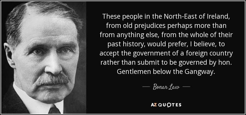 These people in the North-East of Ireland, from old prejudices perhaps more than from anything else, from the whole of their past history, would prefer, I believe, to accept the government of a foreign country rather than submit to be governed by hon. Gentlemen below the Gangway. - Bonar Law