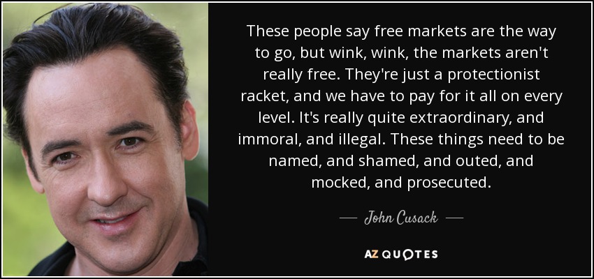 These people say free markets are the way to go, but wink, wink, the markets aren't really free. They're just a protectionist racket, and we have to pay for it all on every level. It's really quite extraordinary, and immoral, and illegal. These things need to be named, and shamed, and outed, and mocked, and prosecuted. - John Cusack