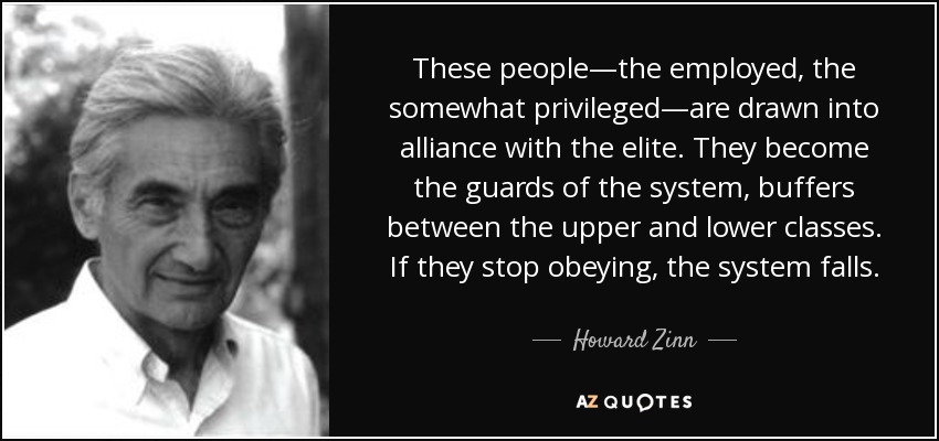 These people—the employed, the somewhat privileged—are drawn into alliance with the elite. They become the guards of the system, buffers between the upper and lower classes. If they stop obeying, the system falls. - Howard Zinn