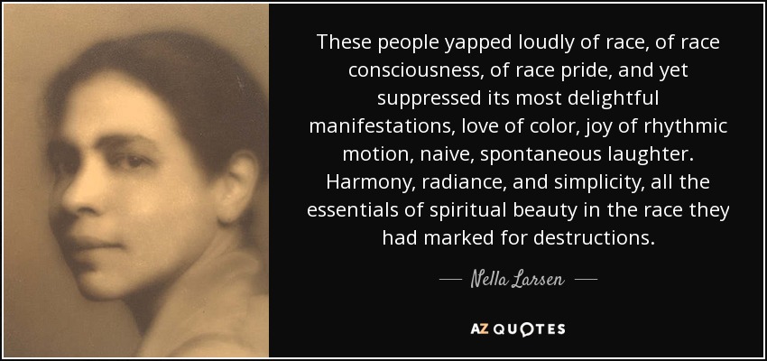 These people yapped loudly of race, of race consciousness, of race pride, and yet suppressed its most delightful manifestations, love of color, joy of rhythmic motion, naive, spontaneous laughter. Harmony, radiance, and simplicity, all the essentials of spiritual beauty in the race they had marked for destructions. - Nella Larsen