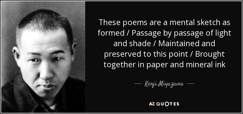 These poems are a mental sketch as formed / Passage by passage of light and shade / Maintained and preserved to this point / Brought together in paper and mineral ink - Kenji Miyazawa