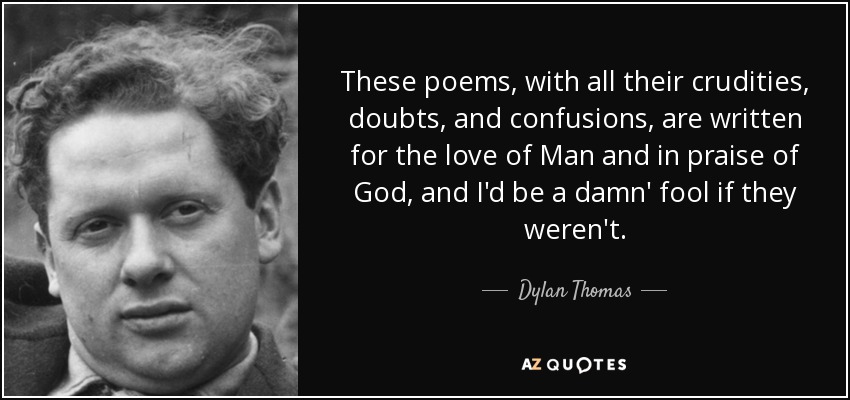 These poems, with all their crudities, doubts, and confusions, are written for the love of Man and in praise of God, and I'd be a damn' fool if they weren't. - Dylan Thomas