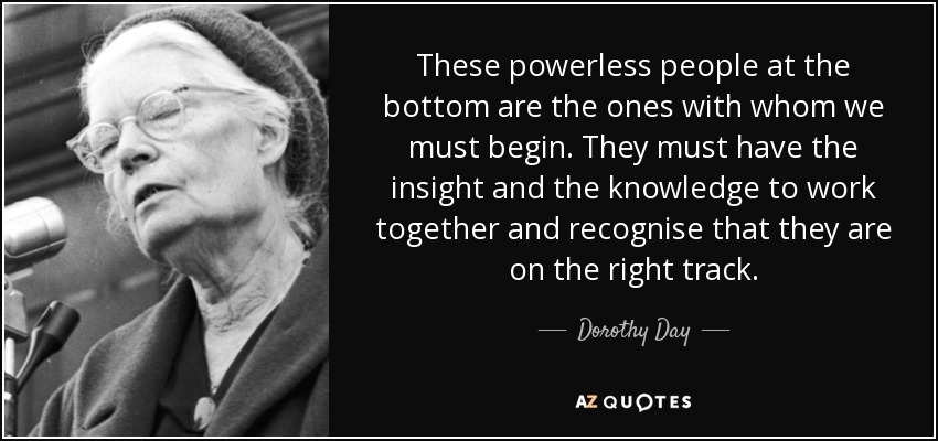 These powerless people at the bottom are the ones with whom we must begin. They must have the insight and the knowledge to work together and recognise that they are on the right track. - Dorothy Day